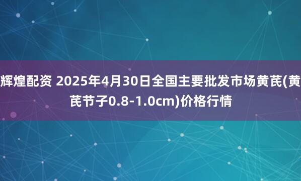 辉煌配资 2025年4月30日全国主要批发市场黄芪(黄芪节子0.8-1.0cm)价格行情