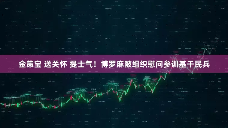 金策宝 送关怀 提士气！博罗麻陂组织慰问参训基干民兵