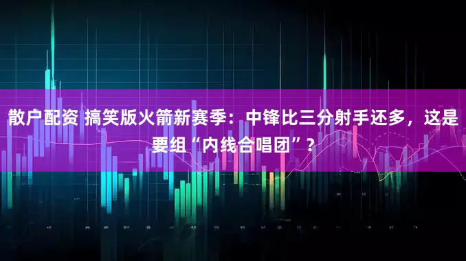 散户配资 搞笑版火箭新赛季：中锋比三分射手还多，这是要组“内线合唱团”？
