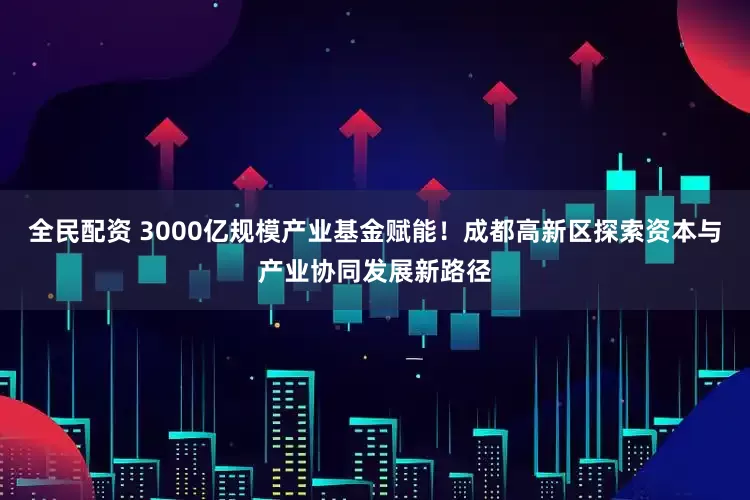 全民配资 3000亿规模产业基金赋能！成都高新区探索资本与产业协同发展新路径