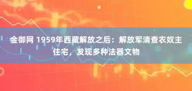 金御网 1959年西藏解放之后：解放军清查农奴主住宅，发现多种法器文物